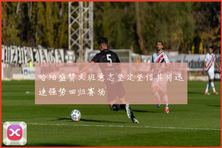 哈珀盛赞文班意志坚定坚信其将迅速强势回归赛场