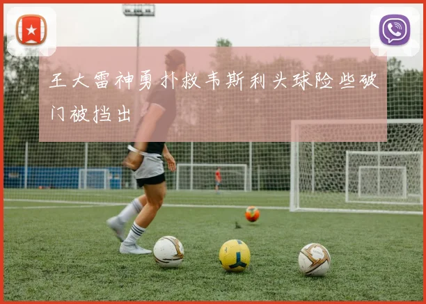 王大雷神勇扑救韦斯利头球险些破门被挡出