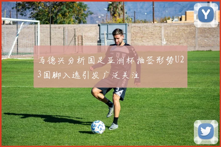 马德兴分析国足亚洲杯抽签形势U23国脚入选引发广泛关注