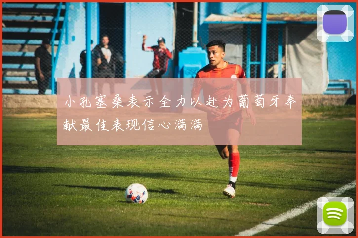 小孔塞桑表示全力以赴为葡萄牙奉献最佳表现信心满满