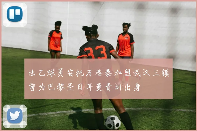 法乙球员安托万洛泰加盟武汉三镇曾为巴黎圣日耳曼青训出身