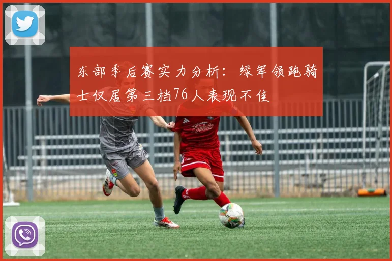 东部季后赛实力分析：绿军领跑骑士仅居第三档76人表现不佳