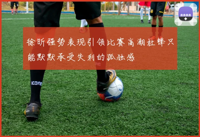 徐昕强势表现引领比赛高潮杜锋只能默默承受失利的孤独感