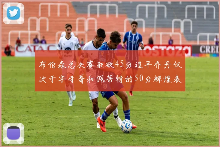布伦森总决赛狂砍45分追平乔丹仅次于字母哥和佩蒂特的50分辉煌表现