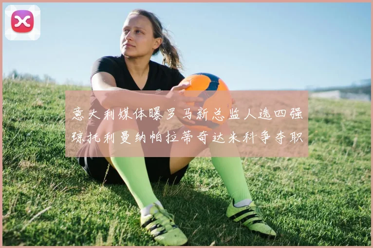 意大利媒体曝罗马新总监人选四强琼托利曼纳帕拉蒂奇达米科争夺职位