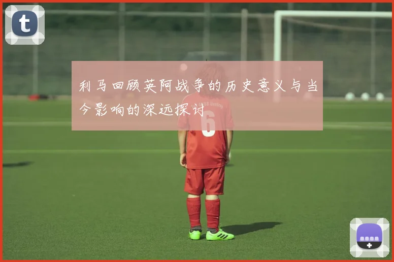 利马回顾英阿战争的历史意义与当今影响的深远探讨