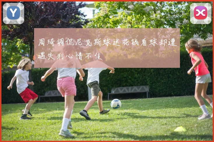 周琦调侃尼克斯球迷花钱看球却遭遇失利心情不佳