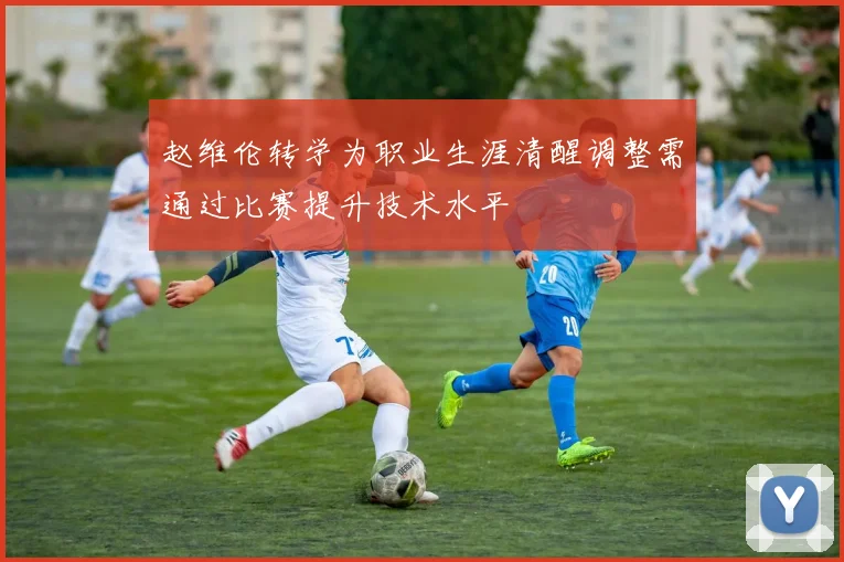 赵维伦转学为职业生涯清醒调整需通过比赛提升技术水平