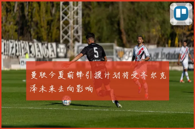 曼联今夏前锋引援计划将受齐尔克泽未来去向影响
