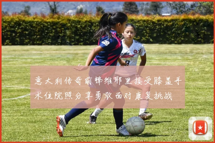 意大利传奇前锋维耶里接受膝盖手术住院照分享勇敢面对康复挑战