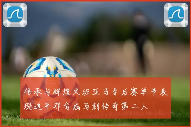 传承与辉煌文班亚马季后赛单节表现追平邓肯成马刺传奇第二人
