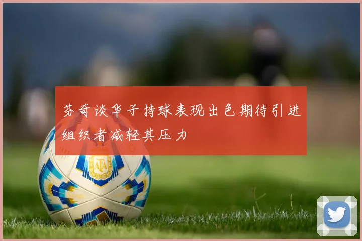 芬奇谈华子持球表现出色期待引进组织者减轻其压力