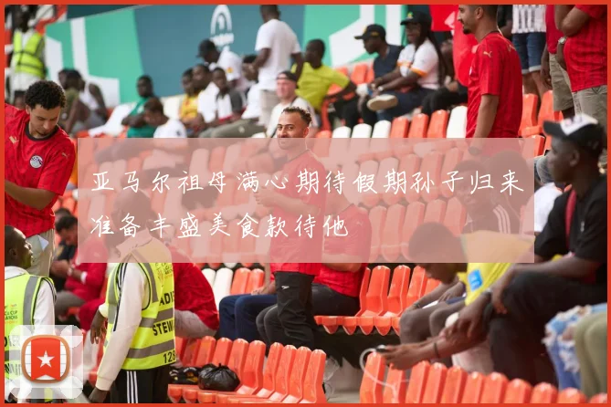 亚马尔祖母满心期待假期孙子归来准备丰盛美食款待他
