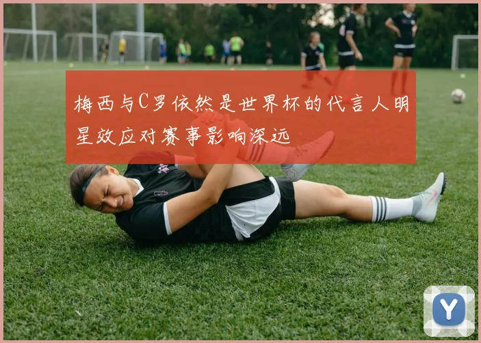 梅西与C罗依然是世界杯的代言人明星效应对赛事影响深远