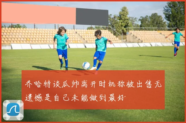 乔哈特谈瓜帅离开时机称被出售无遗憾是自己未能做到最好