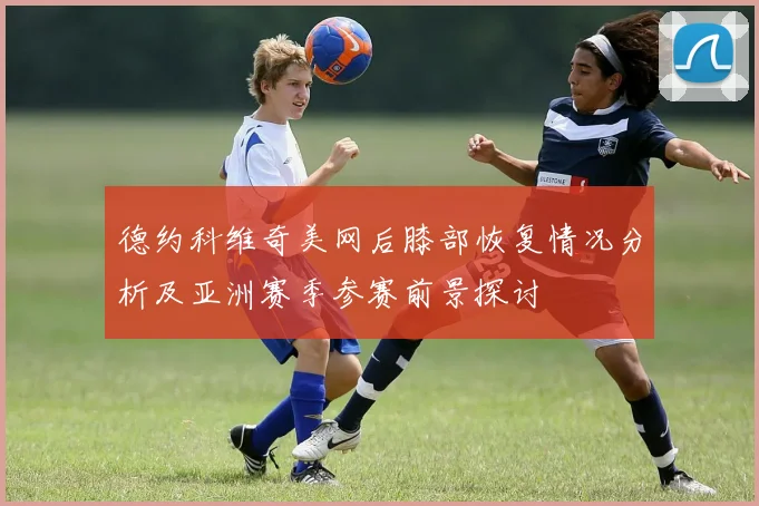 德约科维奇美网后膝部恢复情况分析及亚洲赛季参赛前景探讨