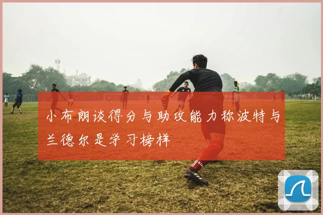 小布朗谈得分与助攻能力称波特与兰德尔是学习榜样