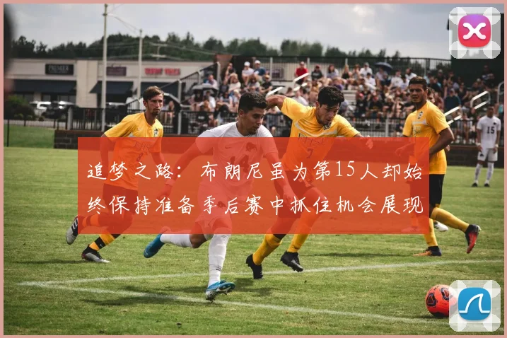 追梦之路：布朗尼虽为第15人却始终保持准备季后赛中抓住机会展现自我