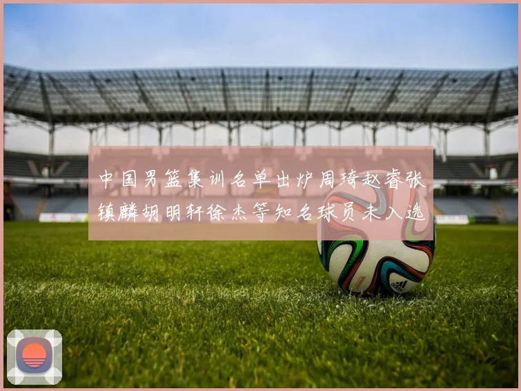 中国男篮集训名单出炉周琦赵睿张镇麟胡明轩徐杰等知名球员未入选