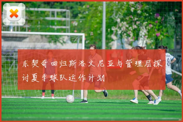东契奇回归斯洛文尼亚与管理层探讨夏季球队运作计划