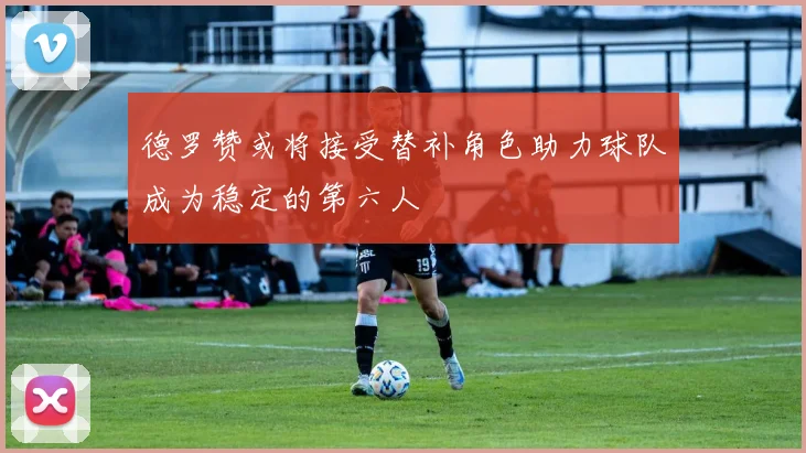 德罗赞或将接受替补角色助力球队成为稳定的第六人