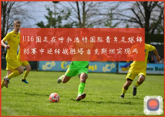 U16国足在呼和浩特国际青年足球锦标赛中逆转战胜塔吉克斯坦实现两连胜
