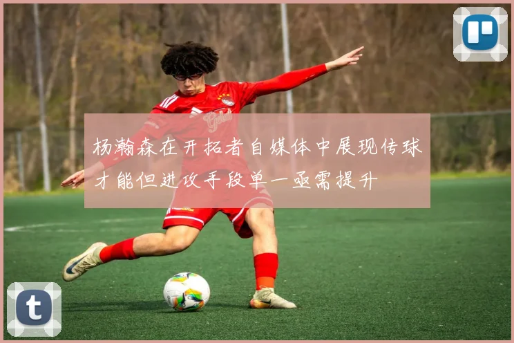 杨瀚森在开拓者自媒体中展现传球才能但进攻手段单一亟需提升
