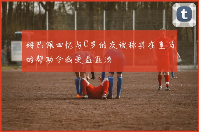 姆巴佩回忆与C罗的友谊称其在皇马的帮助令我受益匪浅
