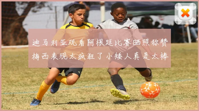 迪马利亚观看阿根廷比赛晒照称赞梅西表现太疯狂了小矮人真是太棒了