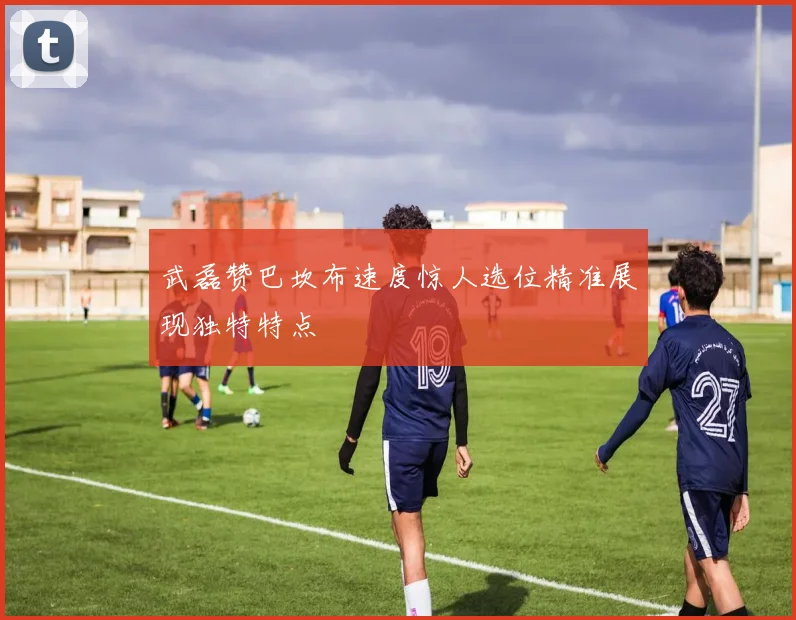 武磊赞巴坎布速度惊人选位精准展现独特特点