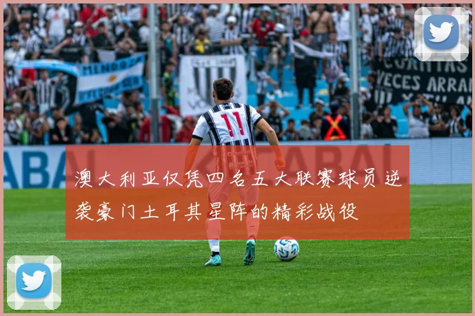 澳大利亚仅凭四名五大联赛球员逆袭豪门土耳其星阵的精彩战役