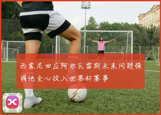 西蒙尼回应阿尔瓦雷斯未来问题强调他全心投入世界杯赛事