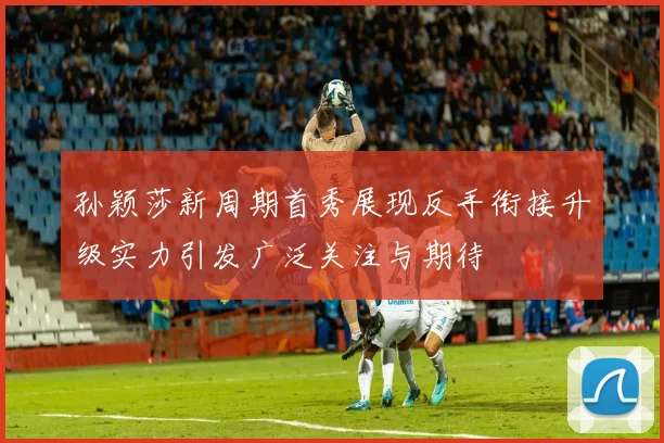 孙颖莎新周期首秀展现反手衔接升级实力引发广泛关注与期待