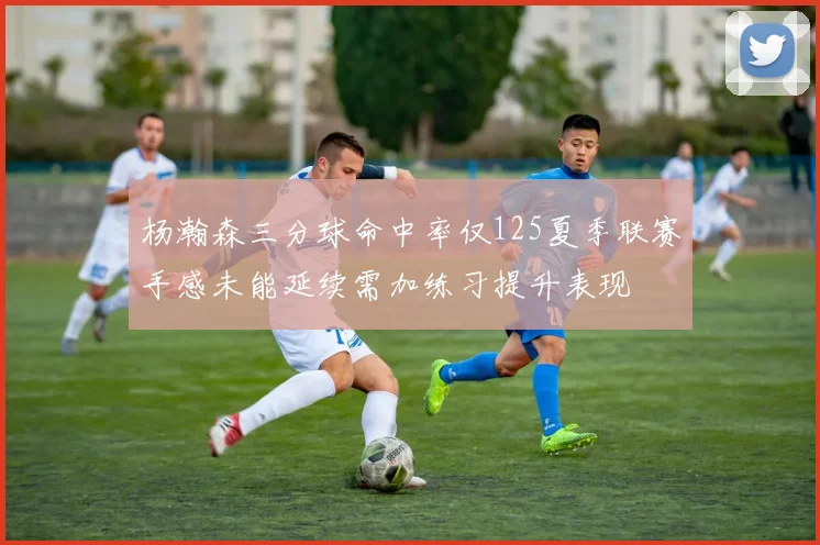 杨瀚森三分球命中率仅125夏季联赛手感未能延续需加练习提升表现