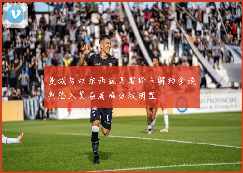 曼城与切尔西就马雷斯卡解约金谈判陷入复杂局面分歧明显