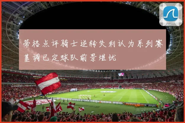 蒂格点评骑士逆转失利认为系列赛基调已定球队前景堪忧