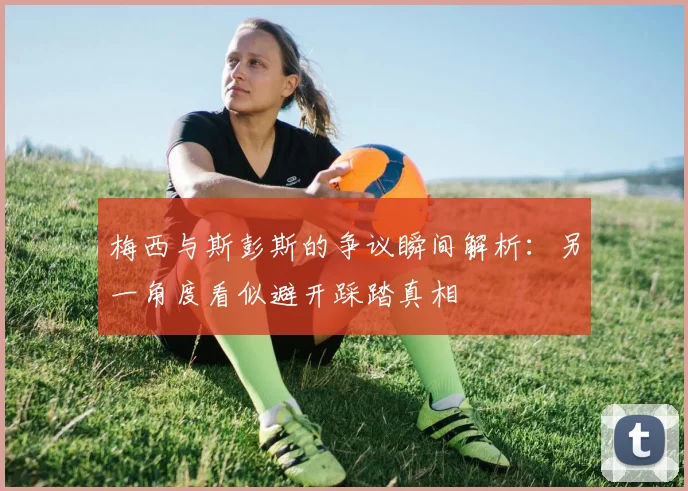 梅西与斯彭斯的争议瞬间解析：另一角度看似避开踩踏真相