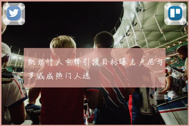 凯尔特人中锋引援目标曝光卢尼与罗威成热门人选